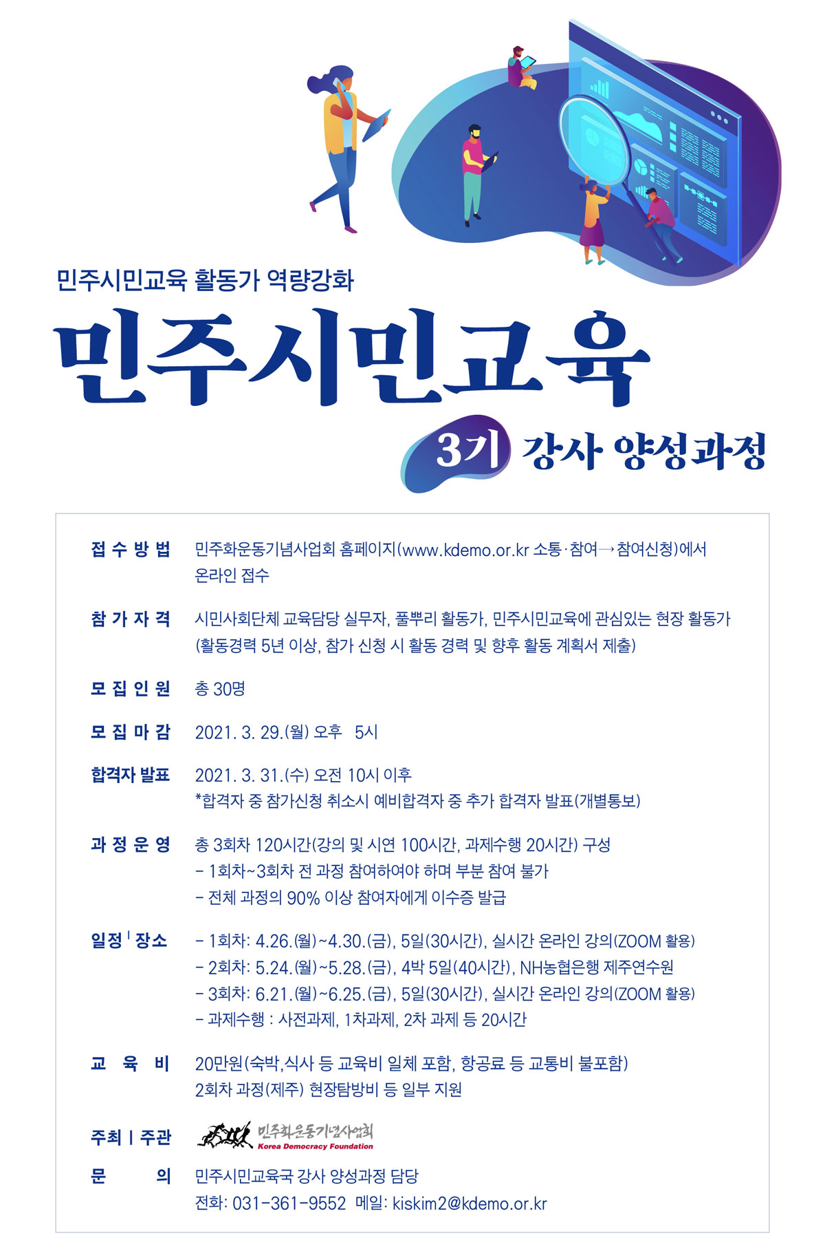 민주시민교육 3기 강사양성과정-접수방법: 민주화운동기념사업회 홈페이지(www.kdemo.or.kr 소통·참여→참여신청)에서 온라인 접수,참가자격- 시민사회단체 교육담당 실무자, 풀뿌리 활동가, 민주시민교육에 관심있는 현장 활동가(활동경력 5년 이상, 참가 신청 시 활동 경력 및 향후 활동 계획서 제출)-모집인원: 총 30명,-모집마감: 2021. 3. 29(월) 오후5시,-합격자 발표: 2021.3.31.(수) 오전 10시 이후*합격자 중 참가신청 취소시 예비합격자 중 추가 합격자 발표(개별통보),과정운영: 총 3회차 120시간(강의 및 시연 100시간, 과제수행 20시간) 구성, - 1회차~3회차 전 과정 참여하여야 하며 부분 참여 불가 - 전체 과정의 90% 이상 참여자에게 이수증 발급,교육일정 및 장소,- 1회차: 4.26.(월)~4.30.(금), 5일(30시간), 실시간 온라인 강의(ZOOM활용)- 2회차: 5.24.(월)~5.28.(금), 4박 5일(40시간), NH농협은행 제주연수원- 3회차: 6.21.(월)~6.25.(금), 5일(30시간), 실시간 온라인 강의(ZOOM활용)- 과제수행 : 사전과제, 1차과제, 2차 과제 등 20시간,교육비: 20만원(식비, 숙박비 등 교육비 일체 포함, 항공료 등 교통비 불포함),- 2회차 과정(제주) 현장탐방비 등 일부 지원,주최 및 주관: 민주화운동기념사업회,문의: 민주시민교육국 강사 양성과정 담당- 전화: 031-361-9552 메일: kiskim2@kdemo.or.kr