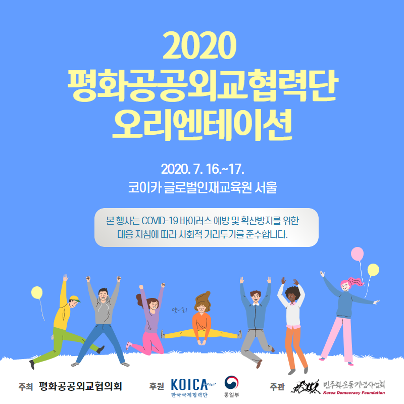 2020 평화공공외교협력단 오리엔테이션 7.16~17 코이카 글로벌인재교육원 본 행사는 covid-19 바이러스 예방 및 확산 방지 지침에 따라 사회적 거리두기를 준수합니다 주관 민주화운동기념사업회 주최 평화공공외교협력회 후원 코이카 통일부