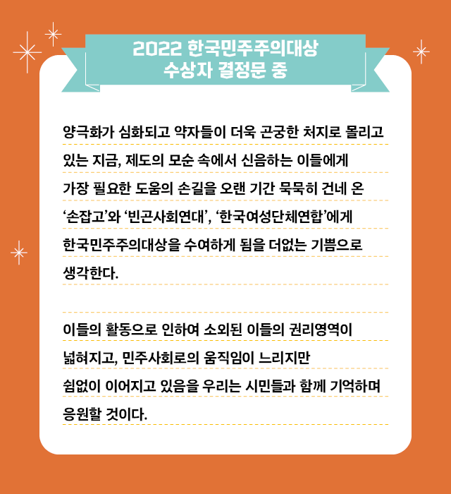 [2022 한국민주주의대상 수상자 결정문 중]  “양극화가 심화되고 약자들이 더욱 곤궁한 처지로 몰리고 있는 지금, 제도의 모순 속에서 신음하는 이들에게 가장 필요한 도움의 손길을 오랜 기간 묵묵히 건네 온 ‘손잡고’와 ‘빈곤사회연대’, ‘한국여성단체연합’에게 한국민주주의대상을 수여하게 됨을 더없는 기쁨으로 생각한다.  이들의 활동으로 인하여 소외된 이들의 권리영역이 넓혀지고, 민주사회로의 움직임이 느리지만 쉼없이 이어지고 있음을 우리는 시민들과 함께 기억하며 응원할 것이다”