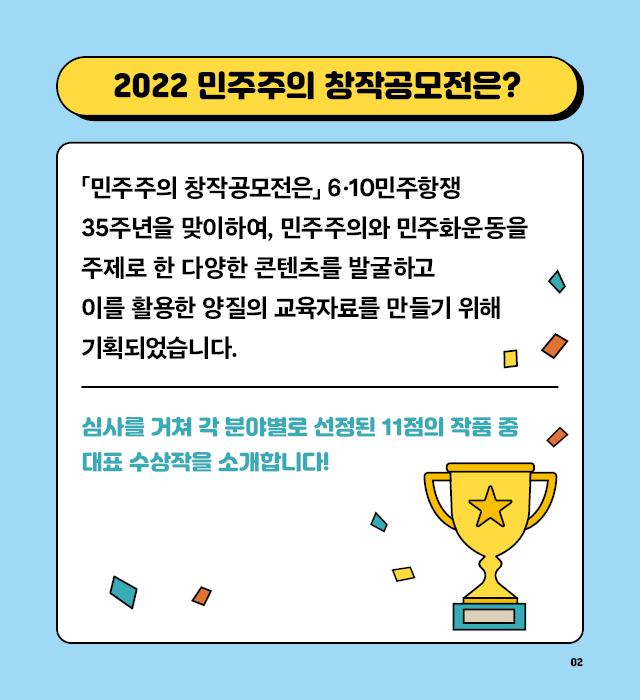 2022 민주주의 창작공모전은 6·10 민주항쟁 35주년을 맞이하여, 민주주의와 민주화운동을 주제로 한 다양한 콘텐츠를 발굴하고 이를 활용한 양질의 교육자료를 만들기 위해 기획되었습니다.