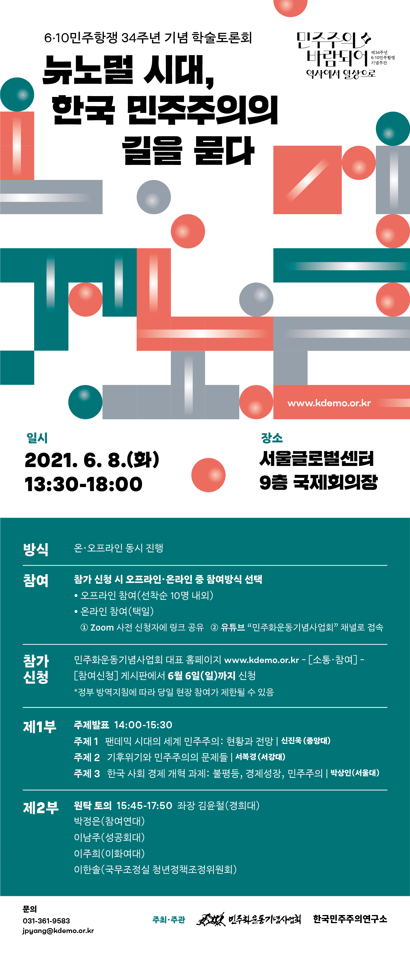 6·10민주항쟁 34주년 기념 학술토론회 뉴노멀 시대 한국 민주주의의 길을 묻다
일시:2021.06.08.(화) 13:30-18:00 장소:서울글로벌센터 9층 국제회의장
방식: 온오프라인 동시 진행
참여: 참가신청 시 오프라인, 온라인 중 참여방식 선택
참가신청: 민주화운동기념사업회 대표 홈페이지 www.kdemo.or.kr-소통참여-참여신청 게시판에서 6월 6일(일)까지 신청 ※정부방역지침에 따라 당일 현장 참여가 제한될 수 있음
<제1부>주제발표 14:00-15:30
주제1. 팬데믹 시대의 세계 민주주의: 현황과 전망 | 신진욱(중앙대)
주제2. 기후위기와 민주주의의 문제들 | 서복경(서강대)
주제3. 한국 사회 경제 개혁 과제:불평등, 경제성장, 민주주의 | 박상인(서울대)
<제2부>원탁토의 15:45-17:50 좌장 김윤철(경희대), 박정은(참여연대), 이남주(성공회대), 이주희(이화여대), 이한솔(국무조정실 청년정책조정위원회)
문의:031-361-9583 jpyang@kdemo.or.kr 주최 주관 민주화운동기념사업회 한국민주주의연구소