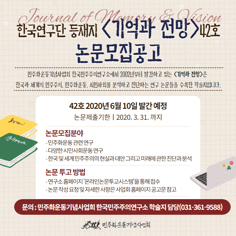 한국연구재단 등재지 <기억과 전망> 제42호 논문 모집 공고  민주화운동기념사업회 한국민주주의연구소에서는 2002년부터 반년간 학술지 <기억과 전망>을 발간하고 있습니다. <기억과 전망>은 한국과 세계의 민주주의, 민주화운동, 시민사회를 분석하고 진단하는 연구 논문들을 수록하여 우리 사회의 희망을 찾는데 기여하는 학술지가 되고자 합니다.  2020년 6월 10일에 발간 예정인 <기억과 전망> 제42호에 게재할 논문을 다음과 같이 모집합니다. 연구자 여러분의 많은 참여를 바랍니다.