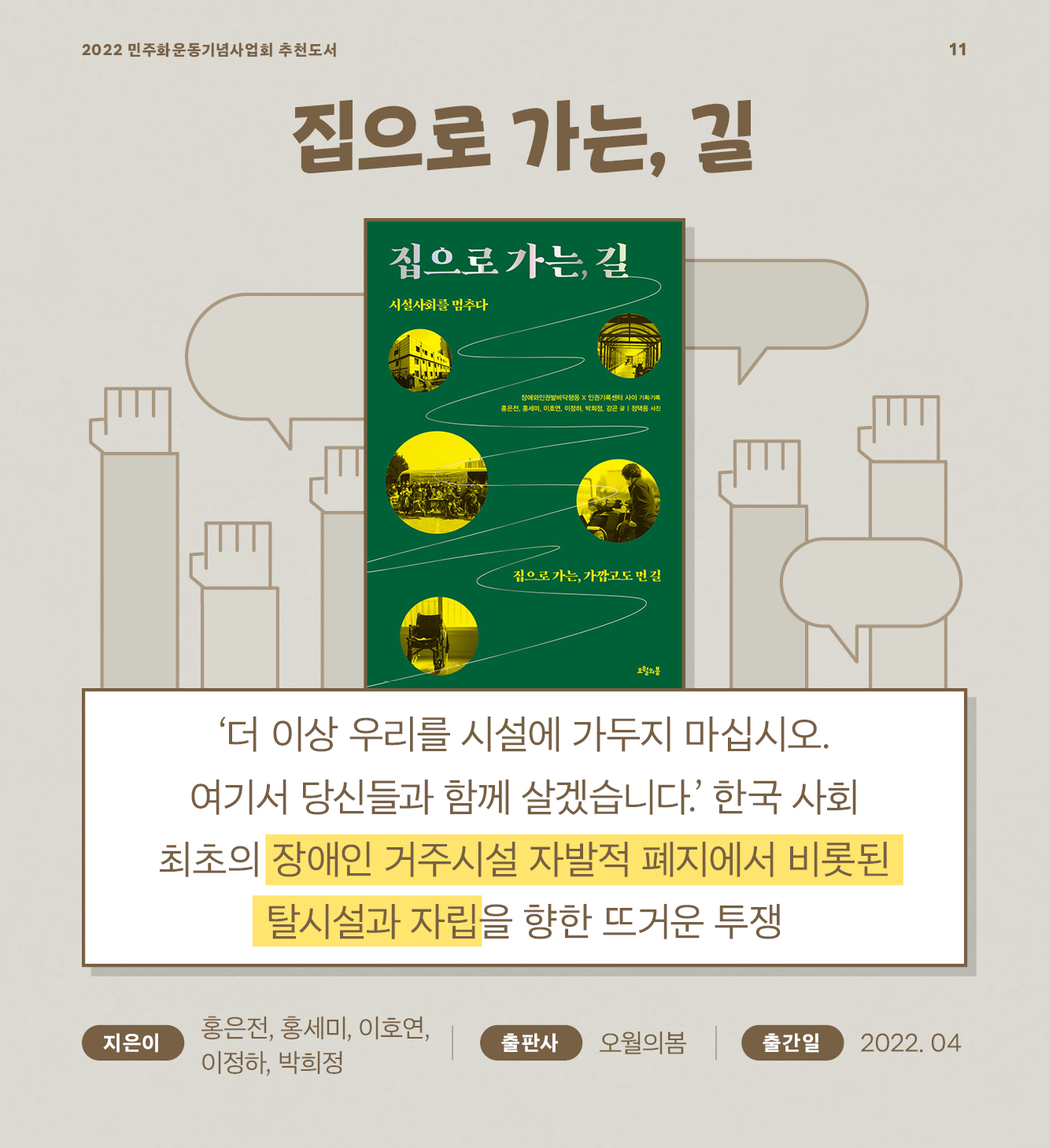 집으로 가는, 길 ‘더 이상 우리를 시설에 가두지 마십시오. 여기서 당신들과 함께 살겠습니다.’ 한국 사회 최초의 장애인 거주시설 자발적 폐지에서 비롯된 탈시설과 자립을 향한 뜨거운 투쟁 - 홍은전, 홍세미, 이호연, 이정하, 박희정 / 오월의봄 / 2022