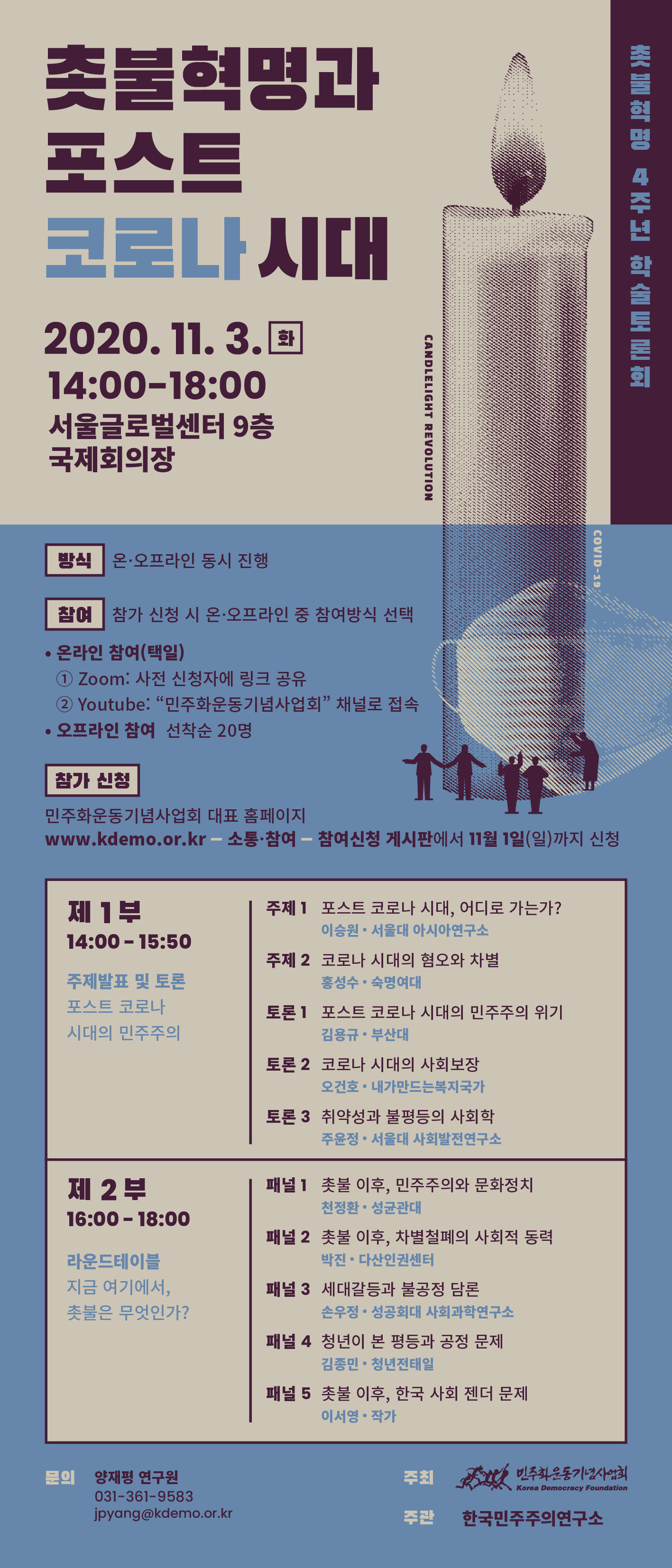 촛불혁명과 포스트 코로나시대 2020.11.3.화 14:00-18:00 서울글로벌센터 9층 국제회의장 촛불혁명 4주년 학술토론회-제1부 14:00-15:50 주제발표 및 토론 포스트 코로나 시대의 민주주의-주제1-포스트 코로나 시대, 어디로 가는가? 이승원 서울대아시아연구소-주제2 코로나 시대의 혐오와 차별 홍성수 숙명여대-토론1 포스트 코로나 시대의 민주주의 위기 김용규 부산대-토론2 코로나 시대의 사회보장 오건호 내가만드는복지국가-토론3 취약성과 불평등의 사회학 주윤정 서울대사회발전연구소-제2부 라운드테이블 지금 여기에서, 촛불은 무엇인가? 16:00-18:00-패널1 촛불 이후 민주주의와 문화정치 천정환 성균관대-패널2 촛불 이후, 차별철폐의 사회적 동력 박진 다산인권센터-패널3 세대갈등과 불공정 담론 손우정 성공회대 사회과학연구소-패널4 청년이 본 평등과 공정 문제 김종민 청년전태일-패널5 촛불 이후 한국 사회 젠더 문제 이서영 작가-문의 양재평 연구원 031-361-9583 jpyang@kdemo.or.kr-주최 민주화운동기념사업회 주관 한국민주주의연구소